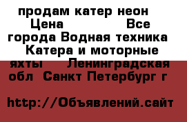 продам катер неон  › Цена ­ 550 000 - Все города Водная техника » Катера и моторные яхты   . Ленинградская обл.,Санкт-Петербург г.